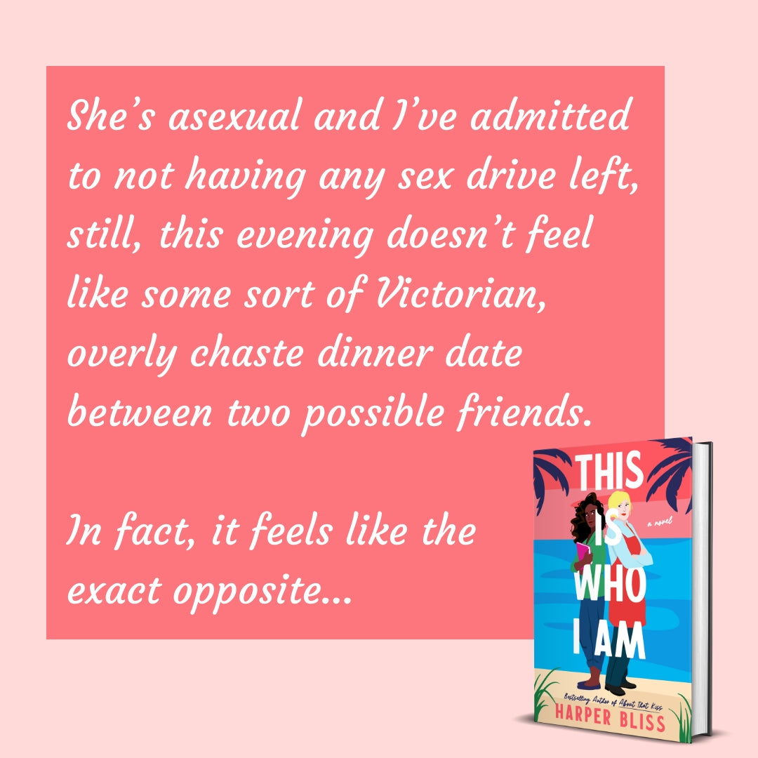 Book titled 'This Is Who I Am' by Harper Bliss on a pink background with text: "She's asexual and I've admitted to not having any sex drive left, still, this evening doesn't feel like some sort of Victorian, overly chaste dinner date between two possible friends. In fact, it feels like the exact opposite..."