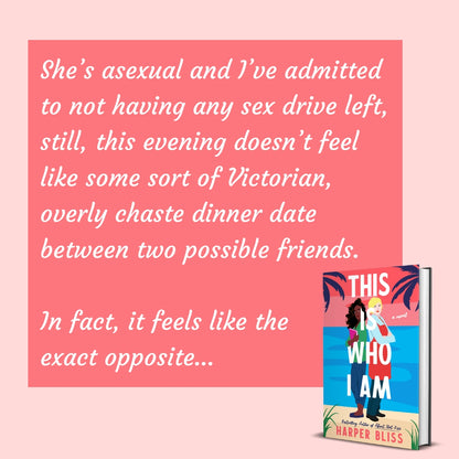 Book titled 'This Is Who I Am' by Harper Bliss on a pink background with text: "She's asexual and I've admitted to not having any sex drive left, still, this evening doesn't feel like some sort of Victorian, overly chaste dinner date between two possible friends. In fact, it feels like the exact opposite..."